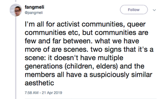 screen shot of a tweet by @pangmeli that reads "I’m all for activist communities, queer communities etc, but communities are few and far between. what we have more of are scenes. Two signs that it’s a scene: it doesn’t have multiple generations (children, elders) and the members all have a suspiciously similar aesthetic."