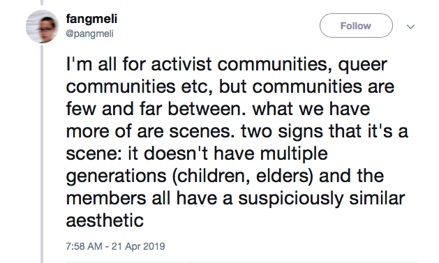 screen shot of a tweet by @pangmeli that reads "I’m all for activist communities, queer communities etc, but communities are few and far between. what we have more of are scenes. Two signs that it’s a scene: it doesn’t have multiple generations (children, elders) and the members all have a suspiciously similar aesthetic."