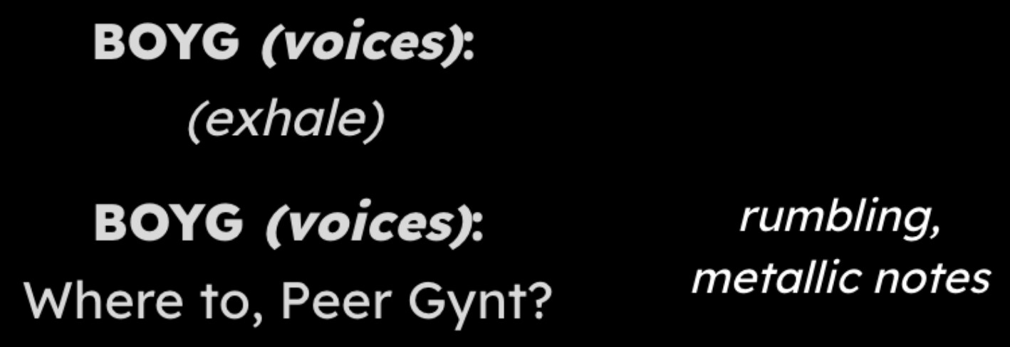 *Top Image*: Light gray text on a black background. The top line on the left side says "BOYG (voices):" with (voices) italicized on the top line, and "(exhale)" in italics on the bottom line. The right side is blank. *Bottom Image*: Light gray text on a black background. The top line on the left side says "BOYG (voices):" with (voices) italicized on the top line, and "Where to, Peer Gynt?" on the bottom line. The right side reads "rumbling, metallic notes" in italics.